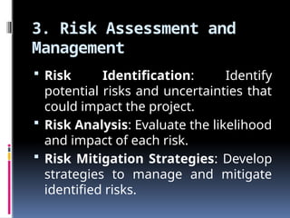3. Risk Assessment and
Management
 Risk Identification: Identify
potential risks and uncertainties that
could impact the project.
 Risk Analysis: Evaluate the likelihood
and impact of each risk.
 Risk Mitigation Strategies: Develop
strategies to manage and mitigate
identified risks.
 
