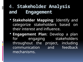 4. Stakeholder Analysis
and Engagement
 Stakeholder Mapping: Identify and
categorize stakeholders based on
their interest and influence.
 Engagement Plan: Develop a plan
for engaging stakeholders
throughout the project, including
communication and feedback
mechanisms.
 