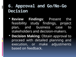 6. Approval and Go/No-Go
Decision
 Review Findings: Present the
feasibility study findings, project
plan, and business case to
stakeholders and decision-makers.
 Decision Making: Obtain approval to
proceed with detailed planning and
execution, or make adjustments
based on feedback.
 