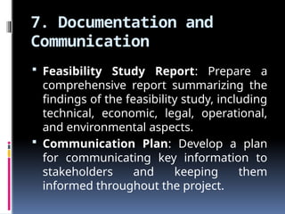 7. Documentation and
Communication
 Feasibility Study Report: Prepare a
comprehensive report summarizing the
findings of the feasibility study, including
technical, economic, legal, operational,
and environmental aspects.
 Communication Plan: Develop a plan
for communicating key information to
stakeholders and keeping them
informed throughout the project.
 