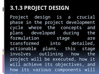 Project design is a crucial
phase in the project development
cycle where the concepts and
plans developed during the
formulation stage are
transformed into detailed,
actionable plans. this stage
involves outlining how the
project will be executed, how it
will achieve its objectives, and
how its various components will
3.1.3 PROJECT DESIGN
 