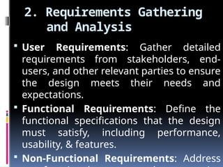 2. Requirements Gathering
and Analysis
 User Requirements: Gather detailed
requirements from stakeholders, end-
users, and other relevant parties to ensure
the design meets their needs and
expectations.
 Functional Requirements: Define the
functional specifications that the design
must satisfy, including performance,
usability, & features.
 Non-Functional Requirements: Address
 