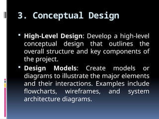 3. Conceptual Design
 High-Level Design: Develop a high-level
conceptual design that outlines the
overall structure and key components of
the project.
 Design Models: Create models or
diagrams to illustrate the major elements
and their interactions. Examples include
flowcharts, wireframes, and system
architecture diagrams.
 