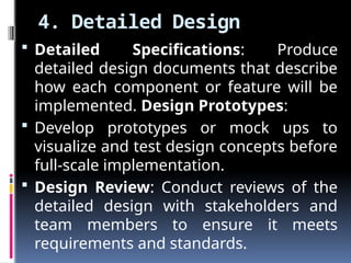 4. Detailed Design
 Detailed Specifications: Produce
detailed design documents that describe
how each component or feature will be
implemented. Design Prototypes:
 Develop prototypes or mock ups to
visualize and test design concepts before
full-scale implementation.
 Design Review: Conduct reviews of the
detailed design with stakeholders and
team members to ensure it meets
requirements and standards.
 