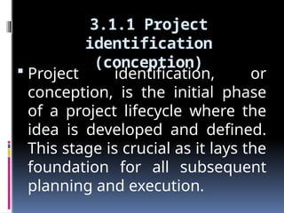 3.1.1 Project
identification
(conception)
 Project identification, or
conception, is the initial phase
of a project lifecycle where the
idea is developed and defined.
This stage is crucial as it lays the
foundation for all subsequent
planning and execution.
 