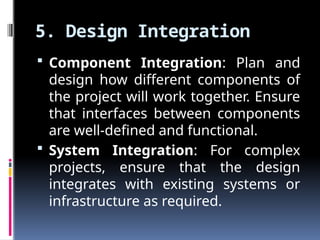 5. Design Integration
 Component Integration: Plan and
design how different components of
the project will work together. Ensure
that interfaces between components
are well-defined and functional.
 System Integration: For complex
projects, ensure that the design
integrates with existing systems or
infrastructure as required.
 