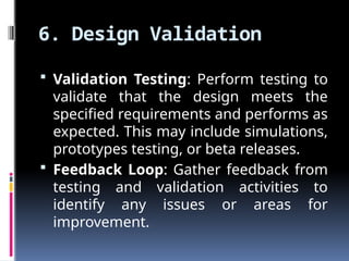 6. Design Validation
 Validation Testing: Perform testing to
validate that the design meets the
specified requirements and performs as
expected. This may include simulations,
prototypes testing, or beta releases.
 Feedback Loop: Gather feedback from
testing and validation activities to
identify any issues or areas for
improvement.
 