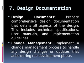 7. Design Documentation
 Design Documents: Prepare
comprehensive design documentation
that details all aspects of the design.
This includes technical specifications,
user manuals, and implementation
guidelines.
 Change Management: Implement a
change management process to handle
any design changes or updates that
arise during the development phase.
 