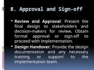 8. Approval and Sign-off
 Review and Approval: Present the
final design to stakeholders and
decision-makers for review. Obtain
formal approval or sign-off to
proceed with implementation.
 Design Handover: Provide the design
documentation and any necessary
training or support to the
implementation team.
 