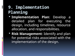 9. Implementation
Planning
 Implementation Plan: Develop a
detailed plan for executing the
design, including timelines, resource
allocation, and responsibilities.
 Risk Management: Identify and plan
for potential risks associated with the
implementation of the design.
 