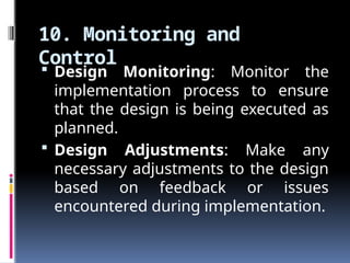10. Monitoring and
Control
 Design Monitoring: Monitor the
implementation process to ensure
that the design is being executed as
planned.
 Design Adjustments: Make any
necessary adjustments to the design
based on feedback or issues
encountered during implementation.
 