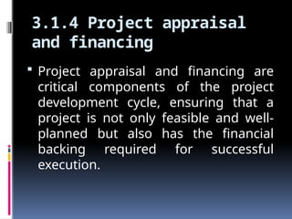 3.1.4 Project appraisal
and financing
 Project appraisal and financing are
critical components of the project
development cycle, ensuring that a
project is not only feasible and well-
planned but also has the financial
backing required for successful
execution.
 