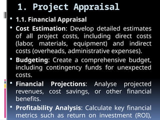 1. Project Appraisal
 1.1. Financial Appraisal
 Cost Estimation: Develop detailed estimates
of all project costs, including direct costs
(labor, materials, equipment) and indirect
costs (overheads, administrative expenses).
 Budgeting: Create a comprehensive budget,
including contingency funds for unexpected
costs.
 Financial Projections: Analyse projected
revenues, cost savings, or other financial
benefits.
 Profitability Analysis: Calculate key financial
metrics such as return on investment (ROI),
 