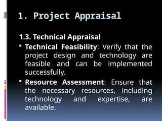 1. Project Appraisal
1.3. Technical Appraisal
 Technical Feasibility: Verify that the
project design and technology are
feasible and can be implemented
successfully.
 Resource Assessment: Ensure that
the necessary resources, including
technology and expertise, are
available.
 