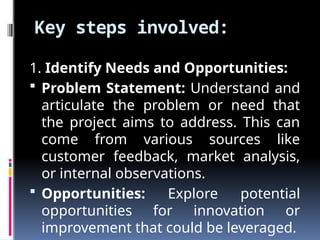 Key steps involved:
1. Identify Needs and Opportunities:
 Problem Statement: Understand and
articulate the problem or need that
the project aims to address. This can
come from various sources like
customer feedback, market analysis,
or internal observations.
 Opportunities: Explore potential
opportunities for innovation or
improvement that could be leveraged.
 