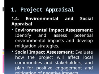 1. Project Appraisal
1.4. Environmental and Social
Appraisal
 Environmental Impact Assessment:
Identify and assess potential
environmental impacts and develop
mitigation strategies.
 Social Impact Assessment: Evaluate
how the project will affect local
communities and stakeholders, and
plan for positive engagement and
 