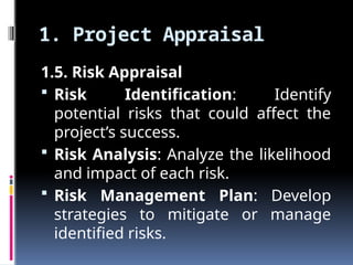 1. Project Appraisal
1.5. Risk Appraisal
 Risk Identification: Identify
potential risks that could affect the
project’s success.
 Risk Analysis: Analyze the likelihood
and impact of each risk.
 Risk Management Plan: Develop
strategies to mitigate or manage
identified risks.
 