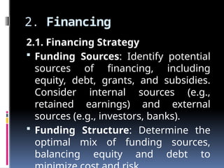 2. Financing
2.1. Financing Strategy
 Funding Sources: Identify potential
sources of financing, including
equity, debt, grants, and subsidies.
Consider internal sources (e.g.,
retained earnings) and external
sources (e.g., investors, banks).
 Funding Structure: Determine the
optimal mix of funding sources,
balancing equity and debt to
 