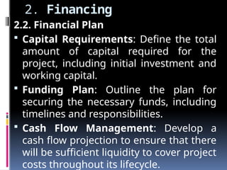 2. Financing
2.2. Financial Plan
 Capital Requirements: Define the total
amount of capital required for the
project, including initial investment and
working capital.
 Funding Plan: Outline the plan for
securing the necessary funds, including
timelines and responsibilities.
 Cash Flow Management: Develop a
cash flow projection to ensure that there
will be sufficient liquidity to cover project
costs throughout its lifecycle.
 