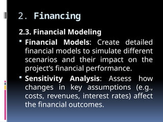 2. Financing
2.3. Financial Modeling
 Financial Models: Create detailed
financial models to simulate different
scenarios and their impact on the
project’s financial performance.
 Sensitivity Analysis: Assess how
changes in key assumptions (e.g.,
costs, revenues, interest rates) affect
the financial outcomes.
 