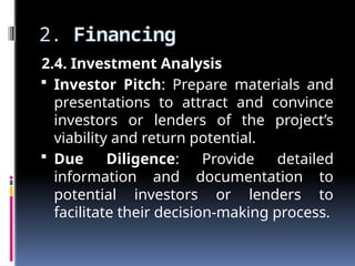 2. Financing
2.4. Investment Analysis
 Investor Pitch: Prepare materials and
presentations to attract and convince
investors or lenders of the project’s
viability and return potential.
 Due Diligence: Provide detailed
information and documentation to
potential investors or lenders to
facilitate their decision-making process.
 
