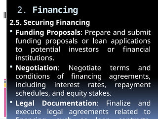 2. Financing
2.5. Securing Financing
 Funding Proposals: Prepare and submit
funding proposals or loan applications
to potential investors or financial
institutions.
 Negotiation: Negotiate terms and
conditions of financing agreements,
including interest rates, repayment
schedules, and equity stakes.
 Legal Documentation: Finalize and
execute legal agreements related to
 