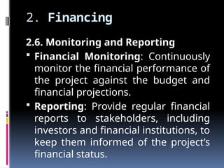 2. Financing
2.6. Monitoring and Reporting
 Financial Monitoring: Continuously
monitor the financial performance of
the project against the budget and
financial projections.
 Reporting: Provide regular financial
reports to stakeholders, including
investors and financial institutions, to
keep them informed of the project’s
financial status.
 