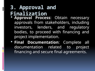 3. Approval and
Finalization
 Approval Process: Obtain necessary
approvals from stakeholders, including
investors, lenders, and regulatory
bodies, to proceed with financing and
project implementation.
 Final Documentation: Complete all
documentation related to project
financing and secure final agreements.
 