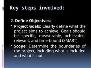 Key steps involved:
2. Define Objectives:
 Project Goals: Clearly define what the
project aims to achieve. Goals should
be specific, measurable, achievable,
relevant, and time-bound (SMART).
 Scope: Determine the boundaries of
the project, including what is included
and what is not.
 