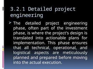 3.2.1 Detailed project
engineering
 The detailed project engineering
phase, often part of the investment
phase, is where the project's design is
translated into actionable plans for
implementation. This phase ensures
that all technical, operational, and
logistical aspects are meticulously
planned and prepared before moving
into the actual execution.
 