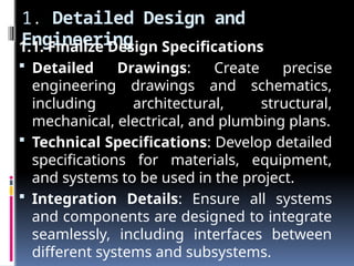 1. Detailed Design and
Engineering
1.1. Finalize Design Specifications
 Detailed Drawings: Create precise
engineering drawings and schematics,
including architectural, structural,
mechanical, electrical, and plumbing plans.
 Technical Specifications: Develop detailed
specifications for materials, equipment,
and systems to be used in the project.
 Integration Details: Ensure all systems
and components are designed to integrate
seamlessly, including interfaces between
different systems and subsystems.
 