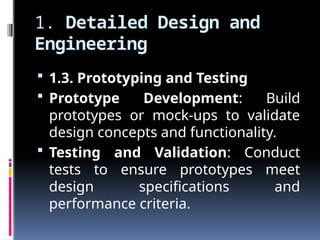 1. Detailed Design and
Engineering
 1.3. Prototyping and Testing
 Prototype Development: Build
prototypes or mock-ups to validate
design concepts and functionality.
 Testing and Validation: Conduct
tests to ensure prototypes meet
design specifications and
performance criteria.
 