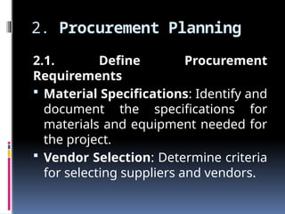2. Procurement Planning
2.1. Define Procurement
Requirements
 Material Specifications: Identify and
document the specifications for
materials and equipment needed for
the project.
 Vendor Selection: Determine criteria
for selecting suppliers and vendors.
 