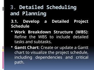 3. Detailed Scheduling
and Planning
3.1. Develop a Detailed Project
Schedule
 Work Breakdown Structure (WBS):
Refine the WBS to include detailed
tasks and subtasks.
 Gantt Chart: Create or update a Gantt
chart to visualize the project schedule,
including dependencies and critical
path.
 
