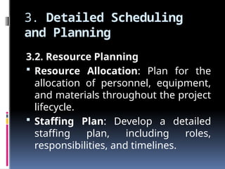 3. Detailed Scheduling
and Planning
3.2. Resource Planning
 Resource Allocation: Plan for the
allocation of personnel, equipment,
and materials throughout the project
lifecycle.
 Staffing Plan: Develop a detailed
staffing plan, including roles,
responsibilities, and timelines.
 