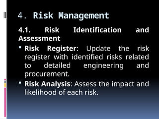 4. Risk Management
4.1. Risk Identification and
Assessment
 Risk Register: Update the risk
register with identified risks related
to detailed engineering and
procurement.
 Risk Analysis: Assess the impact and
likelihood of each risk.
 