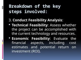 Breakdown of the key
steps involved:
3. Conduct Feasibility Analysis:
 Technical Feasibility: Assess whether
the project can be accomplished with
the current technology and resources.
 Economic Feasibility: Evaluate the
financial aspects, including cost
estimates and potential return on
investment (ROI).
 