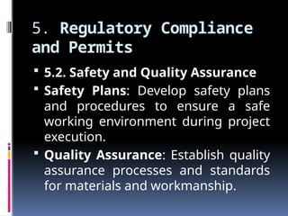 5. Regulatory Compliance
and Permits
 5.2. Safety and Quality Assurance
 Safety Plans: Develop safety plans
and procedures to ensure a safe
working environment during project
execution.
 Quality Assurance: Establish quality
assurance processes and standards
for materials and workmanship.
 