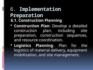 6. Implementation
Preparation
6.1. Construction Planning
 Construction Plan: Develop a detailed
construction plan, including site
preparation, construction sequences,
and resource coordination.
 Logistics Planning: Plan for the
logistics of material delivery, equipment
mobilization, and site management.
 