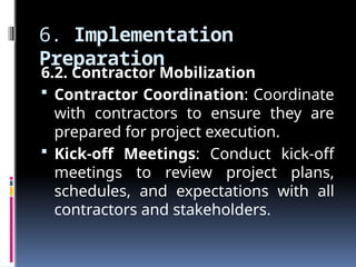 6. Implementation
Preparation
6.2. Contractor Mobilization
 Contractor Coordination: Coordinate
with contractors to ensure they are
prepared for project execution.
 Kick-off Meetings: Conduct kick-off
meetings to review project plans,
schedules, and expectations with all
contractors and stakeholders.
 