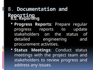 8. Documentation and
Reporting
8.2. Reporting
 Progress Reports: Prepare regular
progress reports to update
stakeholders on the status of
detailed engineering and
procurement activities.
 Status Meetings: Conduct status
meetings with the project team and
stakeholders to review progress and
address any issues.
 
