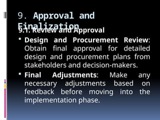 9. Approval and
Finalization
9.1. Review and Approval
 Design and Procurement Review:
Obtain final approval for detailed
design and procurement plans from
stakeholders and decision-makers.
 Final Adjustments: Make any
necessary adjustments based on
feedback before moving into the
implementation phase.
 