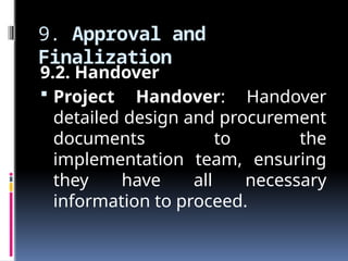 9. Approval and
Finalization
9.2. Handover
 Project Handover: Handover
detailed design and procurement
documents to the
implementation team, ensuring
they have all necessary
information to proceed.
 