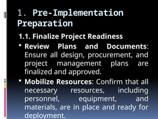 1. Pre-Implementation
Preparation
1.1. Finalize Project Readiness
 Review Plans and Documents:
Ensure all design, procurement, and
project management plans are
finalized and approved.
 Mobilize Resources: Confirm that all
necessary resources, including
personnel, equipment, and
materials, are in place and ready for
deployment.
 