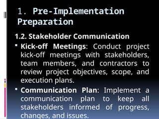 1. Pre-Implementation
Preparation
1.2. Stakeholder Communication
 Kick-off Meetings: Conduct project
kick-off meetings with stakeholders,
team members, and contractors to
review project objectives, scope, and
execution plans.
 Communication Plan: Implement a
communication plan to keep all
stakeholders informed of progress,
changes, and issues.
 