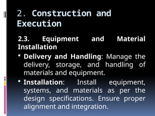 2. Construction and
Execution
2.3. Equipment and Material
Installation
 Delivery and Handling: Manage the
delivery, storage, and handling of
materials and equipment.
 Installation: Install equipment,
systems, and materials as per the
design specifications. Ensure proper
alignment and integration.
 