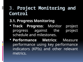 3. Project Monitoring and
Control
3.1. Progress Monitoring
 Track Progress: Monitor project
progress against the project
schedule and milestones.
 Performance Metrics: Measure
performance using key performance
indicators (KPIs) and other relevant
metrics.
 