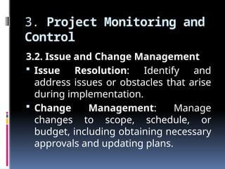 3. Project Monitoring and
Control
3.2. Issue and Change Management
 Issue Resolution: Identify and
address issues or obstacles that arise
during implementation.
 Change Management: Manage
changes to scope, schedule, or
budget, including obtaining necessary
approvals and updating plans.
 