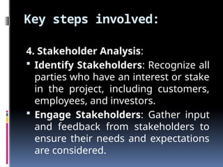 Key steps involved:
4. Stakeholder Analysis:
 Identify Stakeholders: Recognize all
parties who have an interest or stake
in the project, including customers,
employees, and investors.
 Engage Stakeholders: Gather input
and feedback from stakeholders to
ensure their needs and expectations
are considered.
 