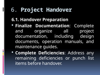 6. Project Handover
6.1. Handover Preparation
 Finalize Documentation: Complete
and organize all project
documentation, including design
documents, operation manuals, and
maintenance guides.
 Complete Deficiencies: Address any
remaining deficiencies or punch list
items before handover.
 